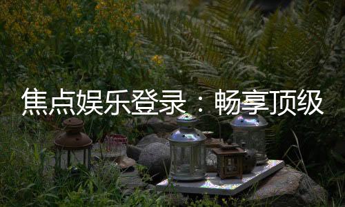 焦点娱乐登录:畅享顶级棋牌电游的尊贵体验