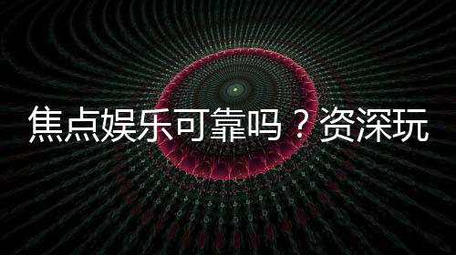 焦点娱乐可靠吗?资深玩家实测体验与安全分析