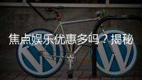 焦点娱乐优惠多吗?揭秘其超值福利与独家活动