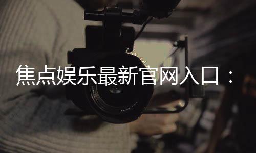 焦点娱乐最新官网入口:轻松注册畅享顶级棋牌电游盛宴
