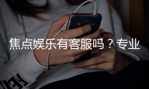 焦点娱乐有客服吗?专业解答客服联系方式与服务质量