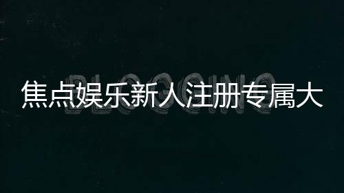 焦点娱乐新人注册专属大礼包:首存即送888元彩金与VIP特权礼遇