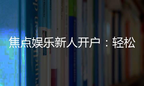 焦点娱乐新人开户：轻松注册领豪礼畅享顶级游戏体验