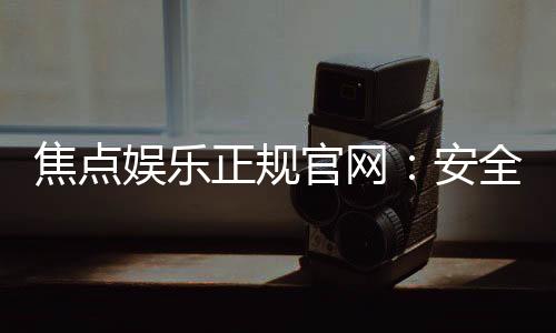 焦点娱乐正规官网:安全可靠的在线娱乐首选平台