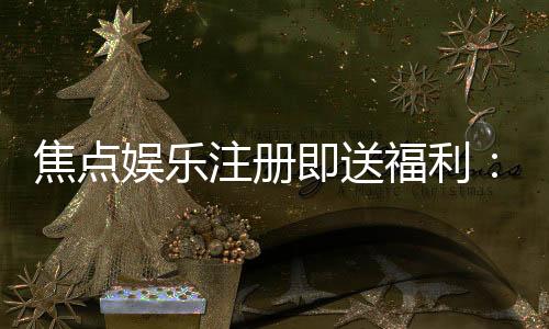 焦点娱乐注册即送福利：新人专享豪礼首存即赠彩金！