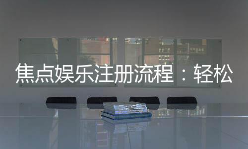 焦点娱乐注册流程:轻松三步完成账号开通与首存优惠