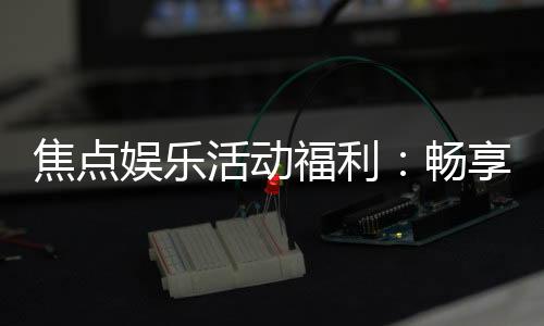 焦点娱乐活动福利：畅享多重好礼与独家优惠