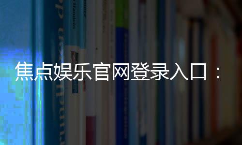 焦点娱乐官网登录入口:畅享顶级棋牌电游的尊贵体验