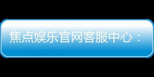 焦点娱乐官网客服中心:专业服务与高效沟通的一站式体验