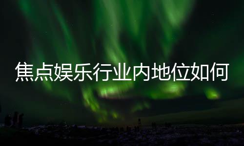 焦点娱乐行业内地位如何?深度解析其市场影响力与玩家口碑
