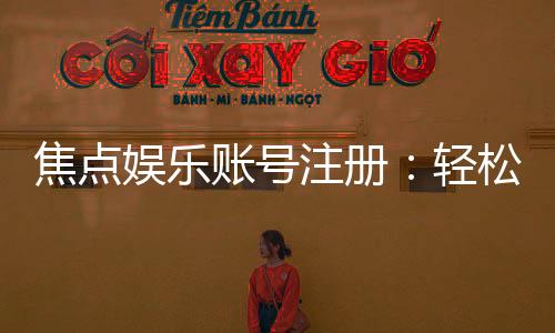 焦点娱乐账号注册:轻松三步完成畅享顶级游戏体验