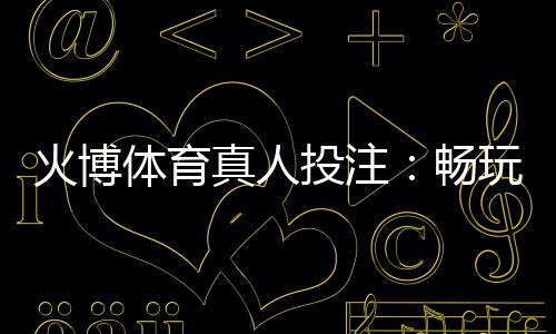 火博体育真人投注:畅玩刺激体育盛宴