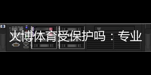 火博体育受保护吗:专业分析解读