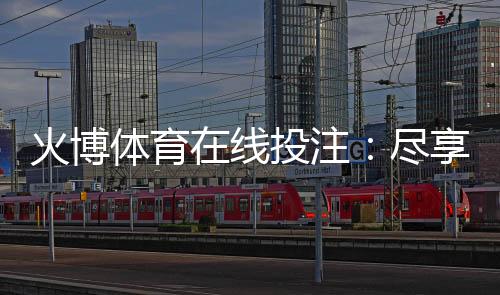 火博体育在线投注:尽享刺激的体育玩法
