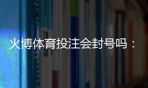 火博体育投注会封号吗:玩家必读的全面解析