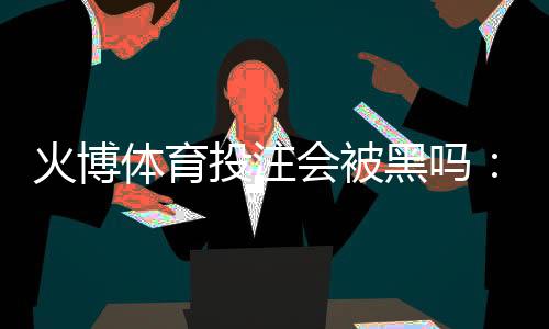 火博体育投注会被黑吗:专业分析与建议