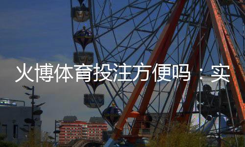 火博体育投注方便吗:实地体验告诉你