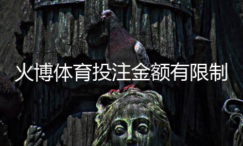 火博体育投注金额有限制吗:详细了解规定畅享游戏乐趣