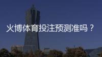 火博体育投注预测准吗?:专业玩家经验揭秘