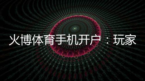 火博体育手机开户:玩家必知的注册攻略