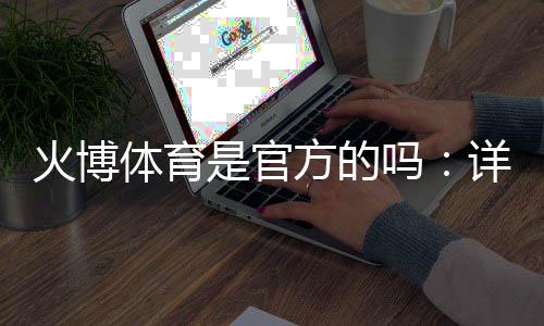 火博体育是官方的吗:详细解析真实情况