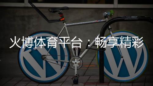 火博体育平台:畅享精彩体育赛事和游戏乐趣