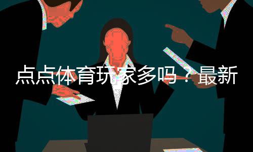 点点体育玩家多吗?最新活跃人数、口碑与真实评测解析
