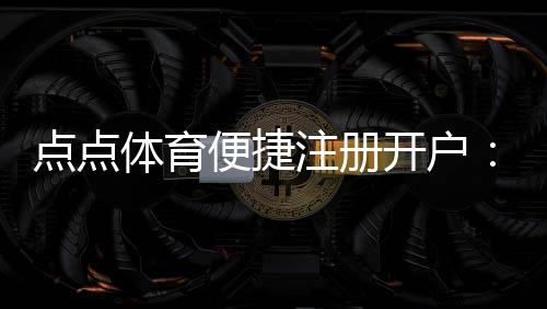 点点体育便捷注册开户:新手快速完成注册、实名认证与充值全流程