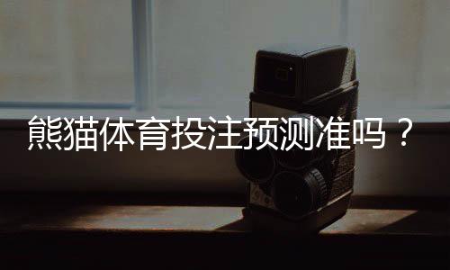 熊猫体育投注预测准吗?真实命中率实测与专家深度评估