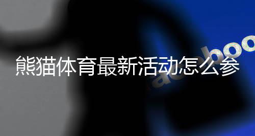 熊猫体育最新活动怎么参加?优惠规则、福利领取与注意事项一览