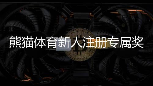 熊猫体育新人注册专属奖励怎么玩?新手领取步骤与注意事项详解
