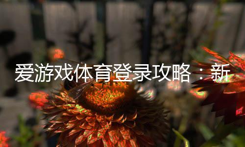 爱游戏体育登录攻略:新手注册与手机电脑快速登录步骤及常见问题全解