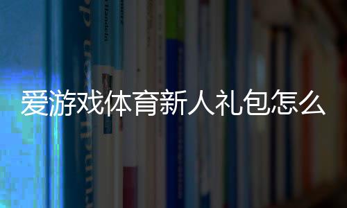 爱游戏体育新人礼包怎么领取?新手专享福利与使用攻略