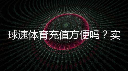 球速体育充值方便吗?实测快速到账与多种支付方式解析
