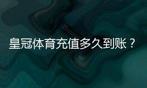 皇冠体育充值多久到账?到账时间、延迟原因与快速处理方法全解析