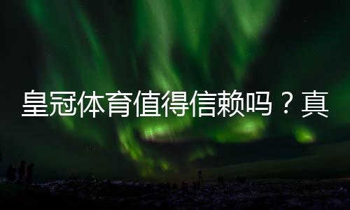 皇冠体育值得信赖吗?真实评测:平台资质、用户口碑与提现安全全解析
