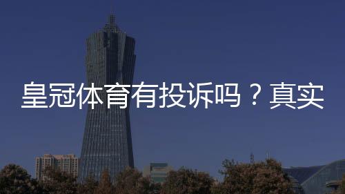 皇冠体育有投诉吗?真实投诉记录、处理流程与用户维权攻略
