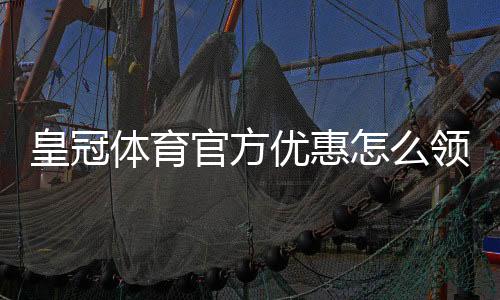 皇冠体育官方优惠怎么领?最新优惠活动、优惠码与领取规则全面解析
