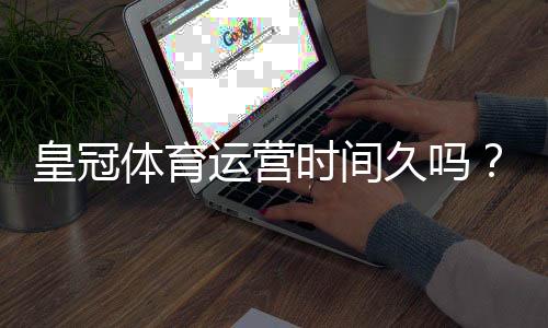 皇冠体育运营时间久吗?平台成立时间、发展历程与信誉深度解析