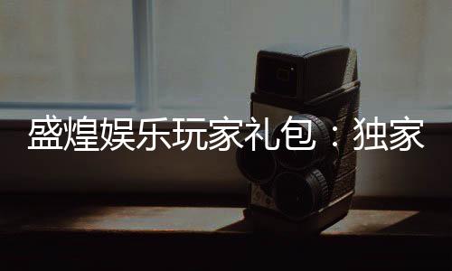 盛煌娱乐玩家礼包:独家福利与高额回馈等你领取