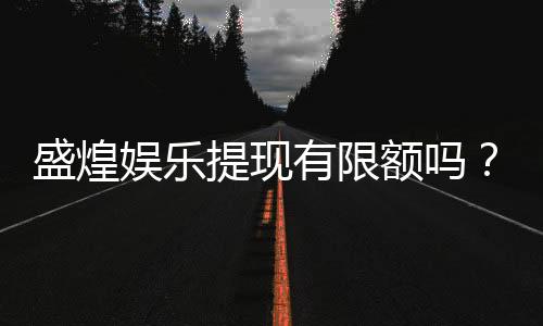 盛煌娱乐提现有限额吗?全面解析平台提款规则与技巧