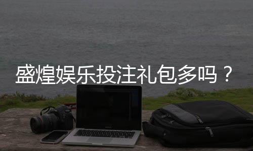盛煌娱乐投注礼包多吗?揭秘新手必领的三大隐藏福利