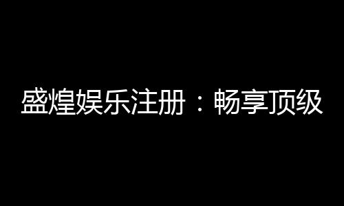 盛煌娱乐注册:畅享顶级棋牌电游的尊贵体验
