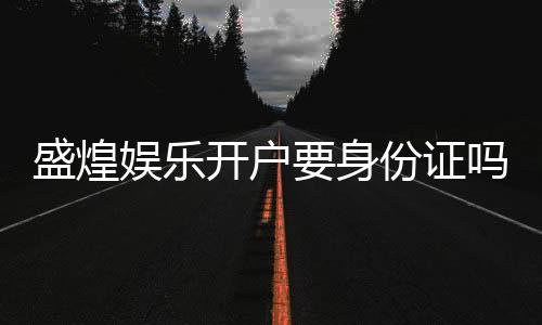 盛煌娱乐开户要身份证吗?安全注册流程及证件要求详解