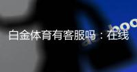 白金体育有客服吗:在线客服全天候为您服务