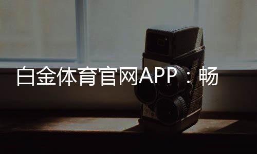 白金体育官网APP:畅享高品质体育娱乐