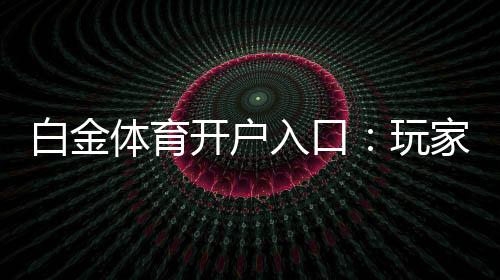 白金体育开户入口:玩家必须知道的入门指南