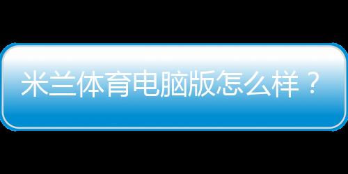 米兰体育电脑版怎么样?安装教程、功能评测与优缺点详解