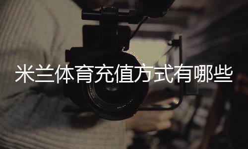 米兰体育充值方式有哪些?支付渠道、步骤与安全详解