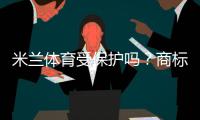 米兰体育受保护吗?商标、肖像与赛事版权一文看懂